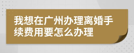 我想在广州办理离婚手续费用要怎么办理