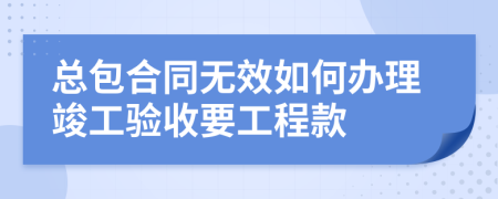 总包合同无效如何办理竣工验收要工程款