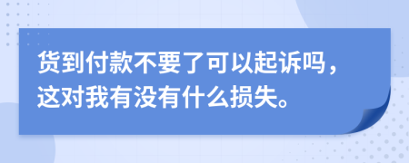 货到付款不要了可以起诉吗，这对我有没有什么损失。