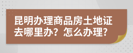 昆明办理商品房土地证去哪里办？怎么办理?