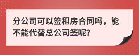 分公司可以签租房合同吗，能不能代替总公司签呢？