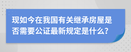 现如今在我国有关继承房屋是否需要公证最新规定是什么？