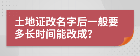 土地证改名字后一般要多长时间能改成？