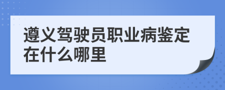 遵义驾驶员职业病鉴定在什么哪里