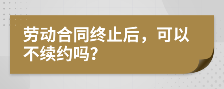 劳动合同终止后，可以不续约吗？