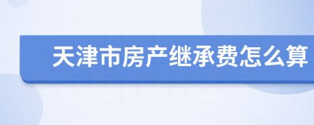 天津市房产继承费怎么算