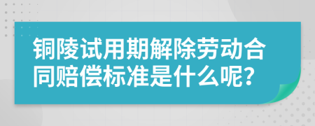 铜陵试用期解除劳动合同赔偿标准是什么呢？