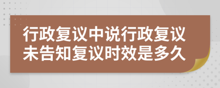 行政复议中说行政复议未告知复议时效是多久