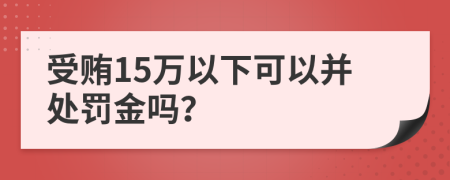 受贿15万以下可以并处罚金吗？