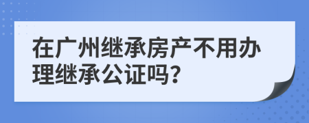 在广州继承房产不用办理继承公证吗？