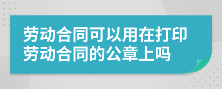 劳动合同可以用在打印劳动合同的公章上吗