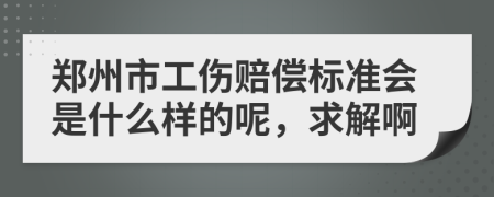 郑州市工伤赔偿标准会是什么样的呢，求解啊