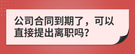 公司合同到期了，可以直接提出离职吗？