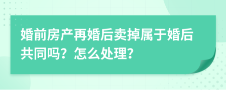 婚前房产再婚后卖掉属于婚后共同吗？怎么处理？