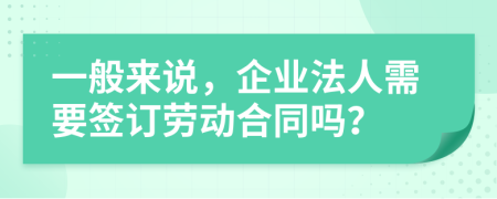 一般来说，企业法人需要签订劳动合同吗？