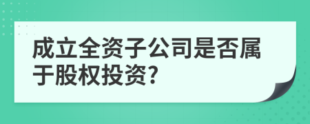 成立全资子公司是否属于股权投资?