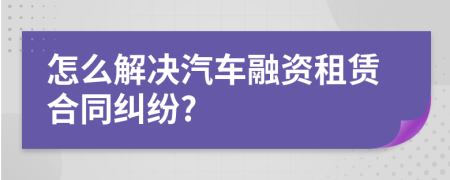 怎么解决汽车融资租赁合同纠纷?