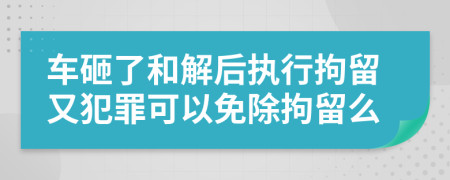车砸了和解后执行拘留又犯罪可以免除拘留么