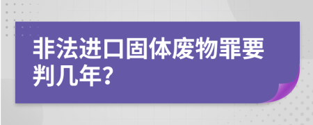 非法进口固体废物罪要判几年？