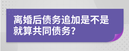 离婚后债务追加是不是就算共同债务？