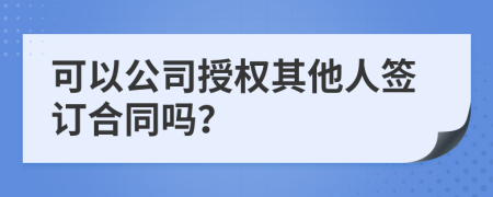 可以公司授权其他人签订合同吗？