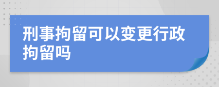 刑事拘留可以变更行政拘留吗