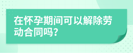 在怀孕期间可以解除劳动合同吗？