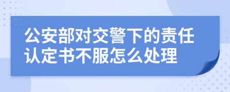 公安部对交警下的责任认定书不服怎么处理