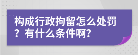 构成行政拘留怎么处罚？有什么条件啊？