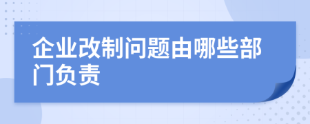 企业改制问题由哪些部门负责