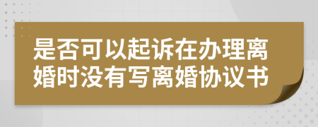 是否可以起诉在办理离婚时没有写离婚协议书