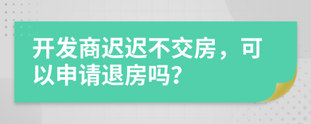 开发商迟迟不交房，可以申请退房吗？