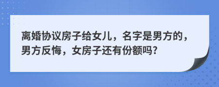 离婚协议房子给女儿，名字是男方的，男方反悔，女房子还有份额吗?