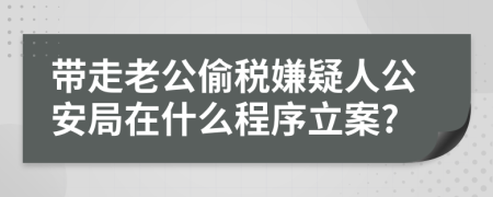 带走老公偷税嫌疑人公安局在什么程序立案?