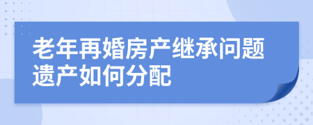 老年再婚房产继承问题遗产如何分配