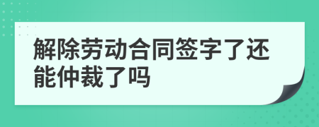 解除劳动合同签字了还能仲裁了吗