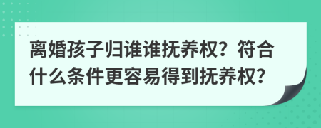 离婚孩子归谁谁抚养权？符合什么条件更容易得到抚养权？