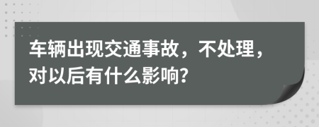 车辆出现交通事故，不处理，对以后有什么影响？