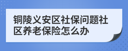 铜陵义安区社保问题社区养老保险怎么办