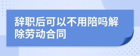 辞职后可以不用陪吗解除劳动合同