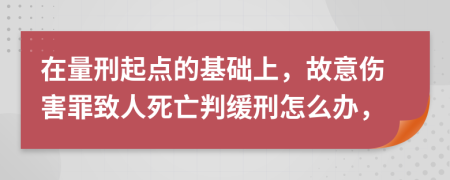 在量刑起点的基础上，故意伤害罪致人死亡判缓刑怎么办，