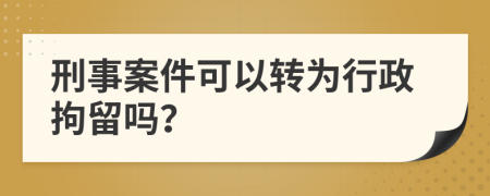 刑事案件可以转为行政拘留吗？