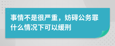 事情不是很严重，妨碍公务罪什么情况下可以缓刑