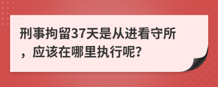 刑事拘留37天是从进看守所，应该在哪里执行呢？