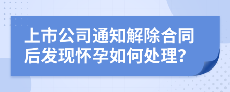 上市公司通知解除合同后发现怀孕如何处理？