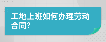 工地上班如何办理劳动合同？