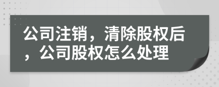 公司注销，清除股权后，公司股权怎么处理