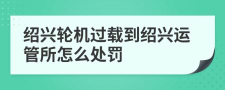 绍兴轮机过载到绍兴运管所怎么处罚