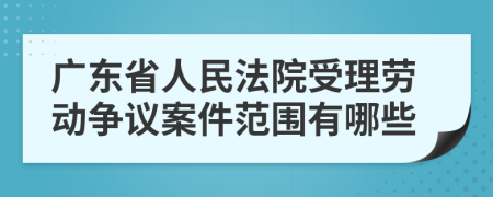 广东省人民法院受理劳动争议案件范围有哪些