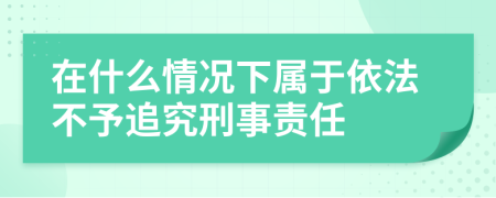 在什么情况下属于依法不予追究刑事责任